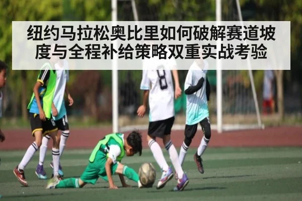 纽约马拉松奥比里如何破解赛道坡度与全程补给策略双重实战考验