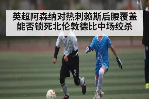 英超阿森纳对热刺赖斯后腰覆盖能否锁死北伦敦德比中场绞杀